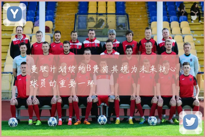 曼联计划续约B费将其视为未来核心球员的重要一环