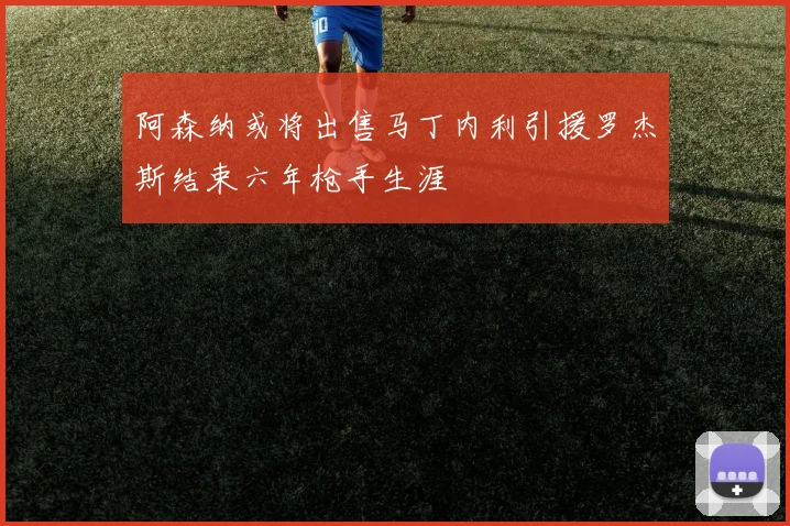阿森纳或将出售马丁内利引援罗杰斯结束六年枪手生涯