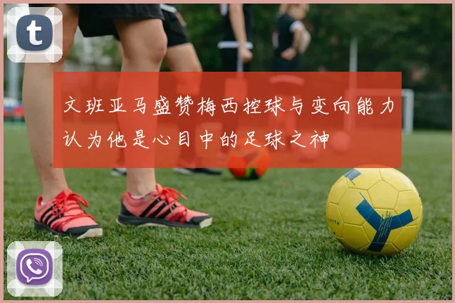文班亚马盛赞梅西控球与变向能力认为他是心目中的足球之神
