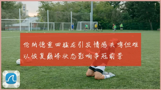 伦纳德重回猛龙引发情感共鸣但难以恢复巅峰状态影响争冠前景