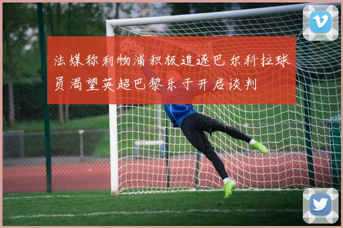 法媒称利物浦积极追逐巴尔科拉球员渴望英超巴黎乐于开启谈判