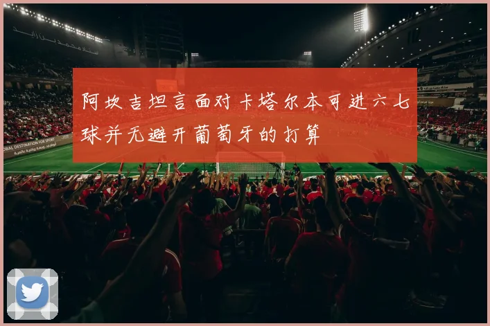 阿坎吉坦言面对卡塔尔本可进六七球并无避开葡萄牙的打算