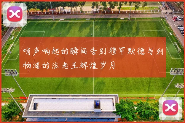哨声响起的瞬间告别穆罕默德与利物浦的法老王辉煌岁月