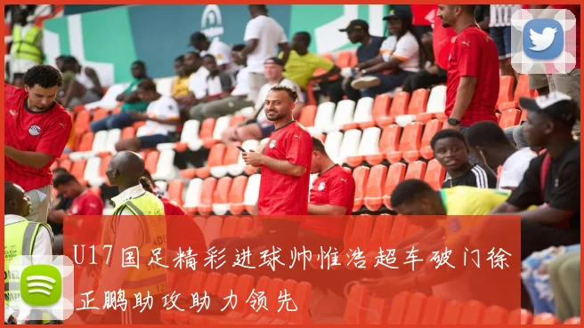 U17国足精彩进球帅惟浩超车破门徐正鹏助攻助力领先