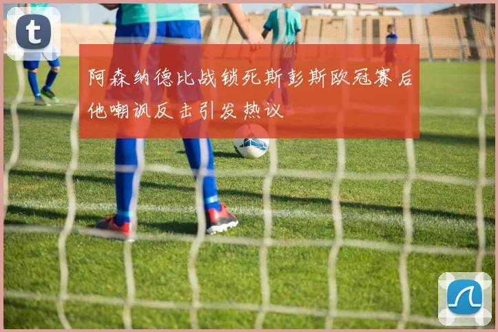 阿森纳德比战锁死斯彭斯欧冠赛后他嘲讽反击引发热议