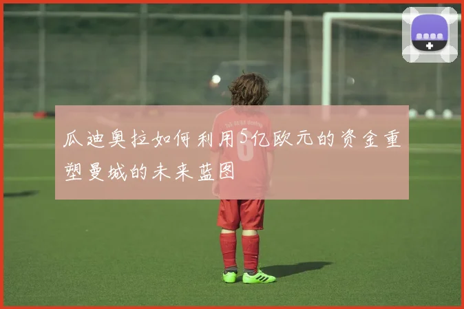 瓜迪奥拉如何利用5亿欧元的资金重塑曼城的未来蓝图