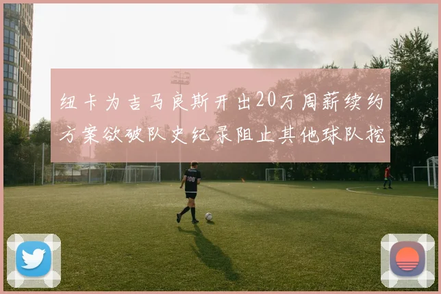 纽卡为吉马良斯开出20万周薪续约方案欲破队史纪录阻止其他球队挖角