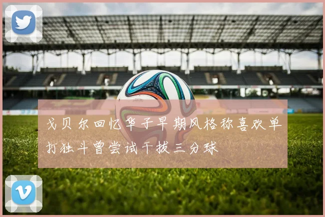 戈贝尔回忆华子早期风格称喜欢单打独斗曾尝试干拔三分球