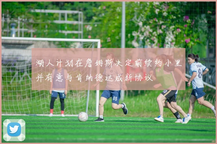 湖人计划在詹姆斯决定前续约小里并有意与肯纳德达成新协议