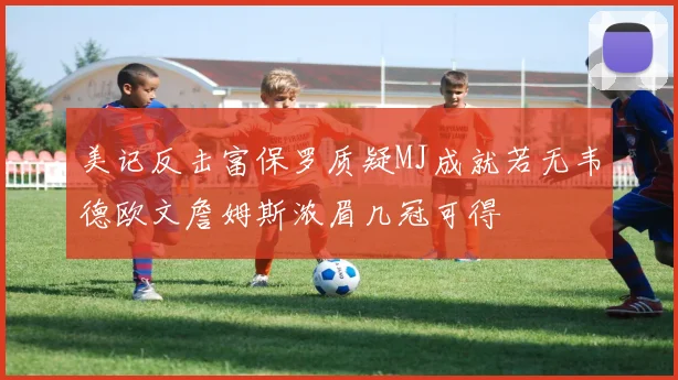 美记反击富保罗质疑MJ成就若无韦德欧文詹姆斯浓眉几冠可得