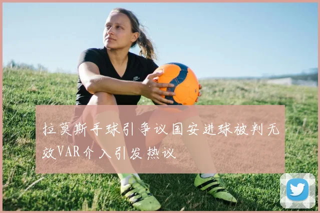 拉莫斯手球引争议国安进球被判无效VAR介入引发热议