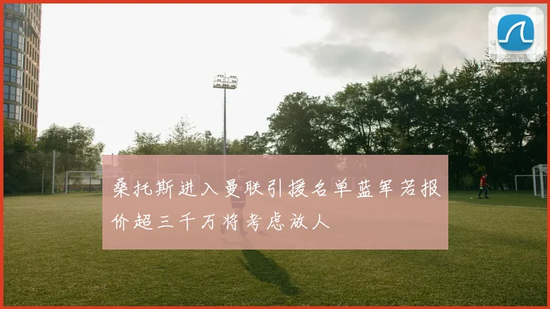 桑托斯进入曼联引援名单蓝军若报价超三千万将考虑放人